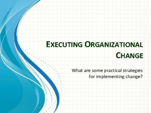 EXECUTING ORGANIZATIONAL CHANGE What are some practical strategies