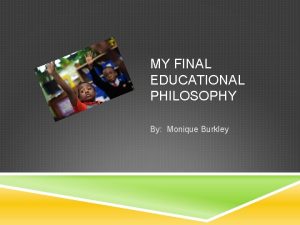 MY FINAL EDUCATIONAL PHILOSOPHY By Monique Burkley WHY