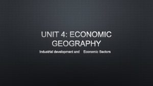 UNIT 4 ECONOMIC GEOGRAPHY INDUSTRIAL DEVELOPMENT AND ECONOMIC