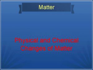 Matter Physical and Chemical Changes of Matter Physical