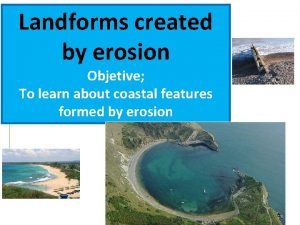 Landforms created by erosion Objetive To learn about