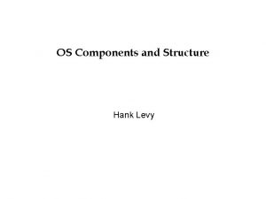 OS Components and Structure Hank Levy OS Structure