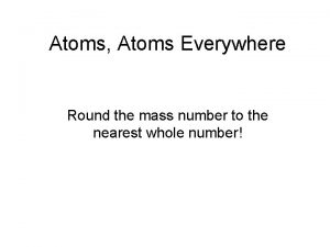 Atoms Atoms Everywhere Round the mass number to