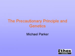 The Precautionary Principle and Genetics Michael Parker What