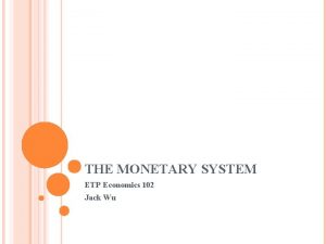 THE MONETARY SYSTEM ETP Economics 102 Jack Wu