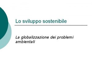 Lo sviluppo sostenibile La globalizzazione dei problemi ambientali