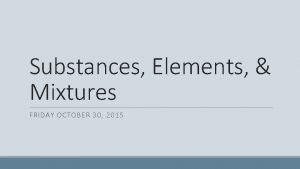 Substances Elements Mixtures FRIDAY OCTOBER 30 2015 Substances