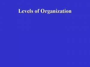 Levels of Organization Levels of Organization Cells Levels