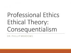 Professional Ethics Ethical Theory Consequentialism DR PHILLIP MEADOWS
