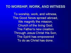 TO WORSHIP WORK AND WITNESS To worship work