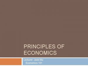 PRINCIPLES OF ECONOMICS Lecturer Jack Wu Economics 101