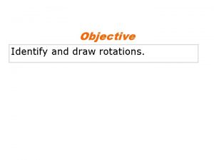Objective Identify and draw rotations Remember that a