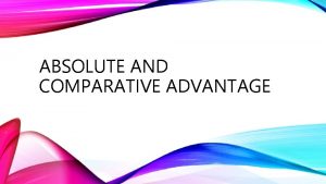 ABSOLUTE AND COMPARATIVE ADVANTAGE Absolute Advantage The ability