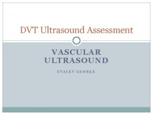 DVT Ultrasound Assessment VASCULAR ULTRASOUND STACEY GEHRKE EVIDENCE