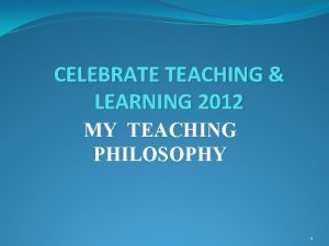 CELEBRATE TEACHING LEARNING 2012 MY TEACHING PHILOSOPHY 1