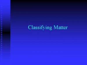 Classifying Matter Classifications Matter can be classified as