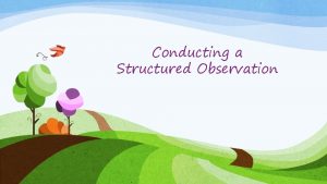 Conducting a Structured Observation Why conduct a structured