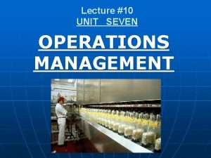 Lecture 10 UNIT SEVEN OPERATIONS MANAGEMENT OPERATIONS MANAGEMENT