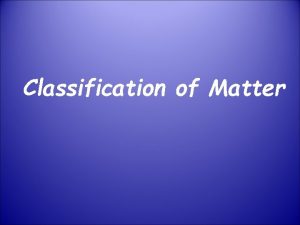 Classification of Matter Matter is Anything that takes