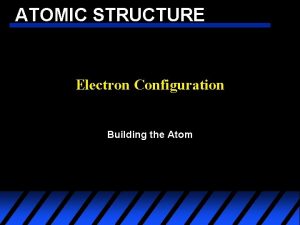 ATOMIC STRUCTURE Electron Configuration Building the Atom ATOMIC