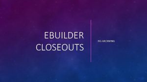 EBUILDER CLOSEOUTS FIG ARCHIVING This resource provides WHY