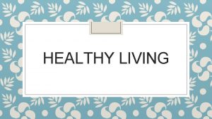 HEALTHY LIVING What you will learn today Healthy