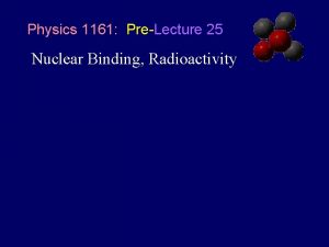 Physics 1161 PreLecture 25 Nuclear Binding Radioactivity Strong