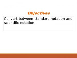 Objectives Convert between standard notation and scientific notation