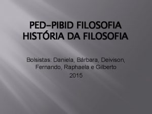 PEDPIBID FILOSOFIA HISTRIA DA FILOSOFIA Bolsistas Daniela Brbara