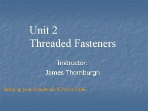 Unit 2 Threaded Fasteners Instructor James Thornburgh Bring