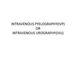 INTRAVENOUS PYELOGRAPHYIVP OR INTRAVENOUS UROGRAPHYIVU An intravenous pyelogram