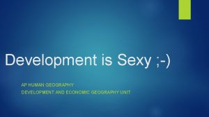 Development is Sexy AP HUMAN GEOGRAPHY DEVELOPMENT AND